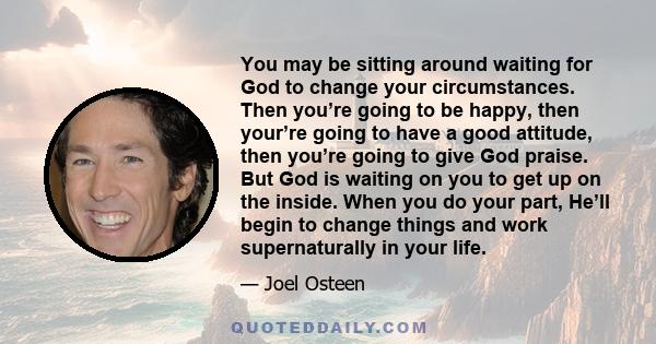 You may be sitting around waiting for God to change your circumstances. Then you’re going to be happy, then your’re going to have a good attitude, then you’re going to give God praise. But God is waiting on you to get