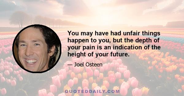 You may have had unfair things happen to you, but the depth of your pain is an indication of the height of your future.