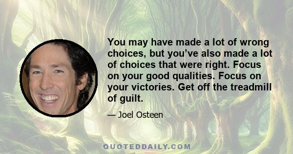 You may have made a lot of wrong choices, but you’ve also made a lot of choices that were right. Focus on your good qualities. Focus on your victories. Get off the treadmill of guilt.