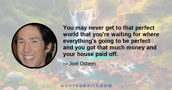 You may never get to that perfect world that you're waiting for where everything's going to be perfect and you got that much money and your house paid off.