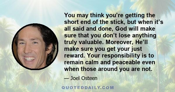 You may think you’re getting the short end of the stick, but when it’s all said and done, God will make sure that you don’t lose anything truly valuable. Moreover, He’ll make sure you get your just reward. Your