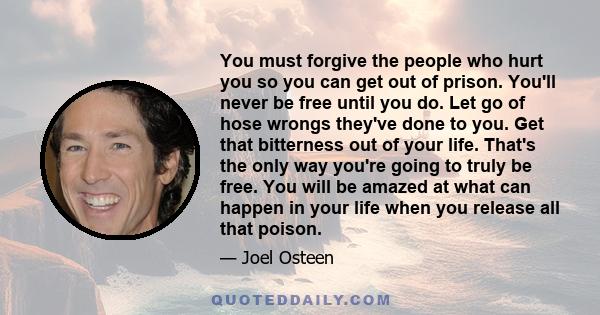 You must forgive the people who hurt you so you can get out of prison. You'll never be free until you do. Let go of hose wrongs they've done to you. Get that bitterness out of your life. That's the only way you're going 