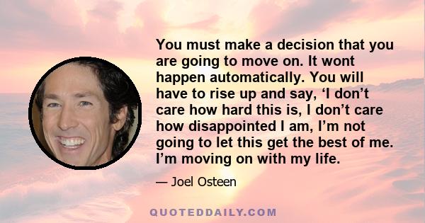 You must make a decision that you are going to move on. It wont happen automatically. You will have to rise up and say, ‘I don’t care how hard this is, I don’t care how disappointed I am, I’m not going to let this get