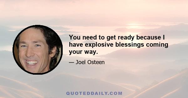 You need to get ready because I have explosive blessings coming your way.