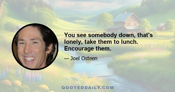 You see somebody down, that's lonely, take them to lunch. Encourage them.