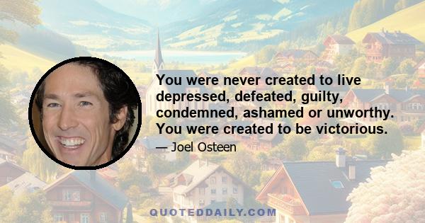 You were never created to live depressed, defeated, guilty, condemned, ashamed or unworthy. You were created to be victorious.