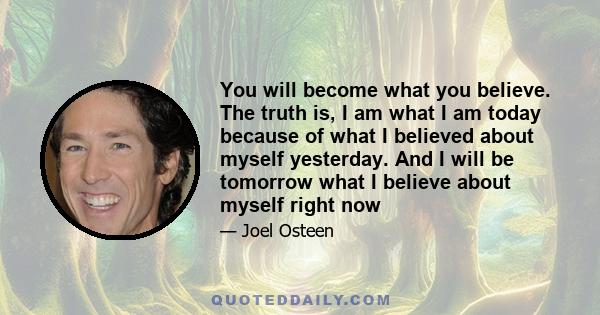 You will become what you believe. The truth is, I am what I am today because of what I believed about myself yesterday. And I will be tomorrow what I believe about myself right now