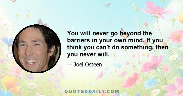 You will never go beyond the barriers in your own mind. If you think you can't do something, then you never will.