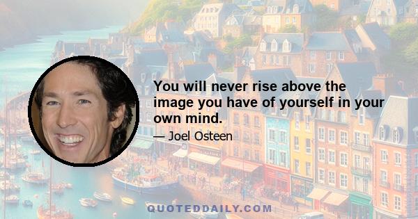 You will never rise above the image you have of yourself in your own mind.