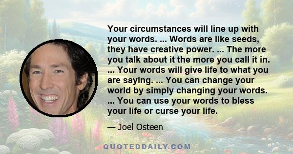 Your circumstances will line up with your words. ... Words are like seeds, they have creative power. ... The more you talk about it the more you call it in. ... Your words will give life to what you are saying. ... You