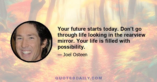 Your future starts today. Don’t go through life looking in the rearview mirror. Your life is filled with possibility.