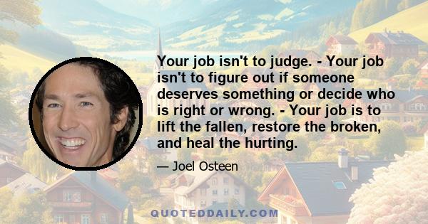 Your job isn't to judge. - Your job isn't to figure out if someone deserves something or decide who is right or wrong. - Your job is to lift the fallen, restore the broken, and heal the hurting.