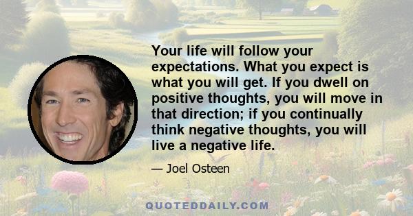 Your life will follow your expectations. What you expect is what you will get. If you dwell on positive thoughts, you will move in that direction; if you continually think negative thoughts, you will live a negative