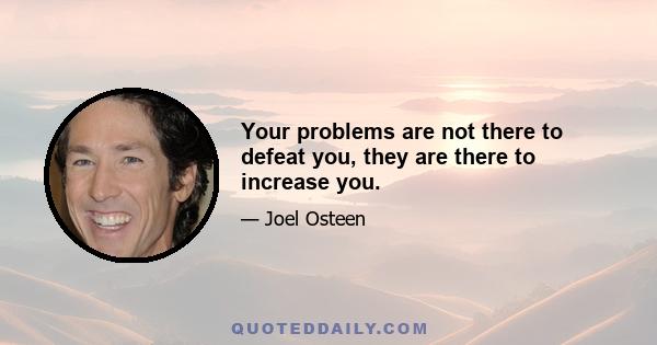 Your problems are not there to defeat you, they are there to increase you.