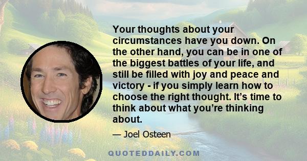 Your thoughts about your circumstances have you down. On the other hand, you can be in one of the biggest battles of your life, and still be filled with joy and peace and victory - if you simply learn how to choose the