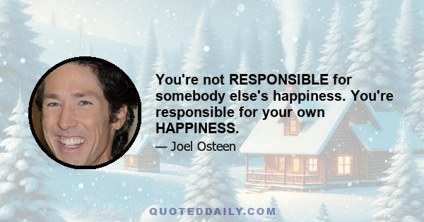 You're not RESPONSIBLE for somebody else's happiness. You're responsible for your own HAPPINESS.