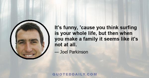 It's funny, 'cause you think surfing is your whole life, but then when you make a family it seems like it's not at all.