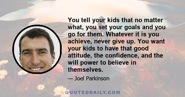 You tell your kids that no matter what, you set your goals and you go for them. Whatever it is you achieve, never give up. You want your kids to have that good attitude, the confidence, and the will power to believe in