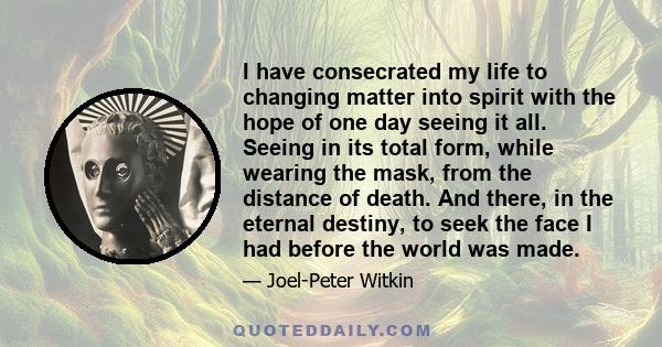 I have consecrated my life to changing matter into spirit with the hope of one day seeing it all. Seeing in its total form, while wearing the mask, from the distance of death. And there, in the eternal destiny, to seek