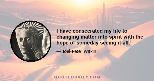 I have consecrated my life to changing matter into spirit with the hope of someday seeing it all.