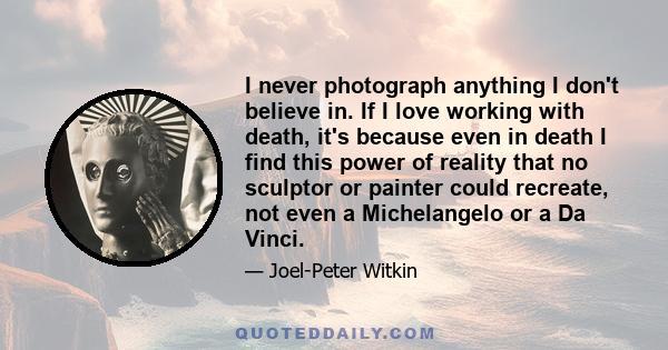 I never photograph anything I don't believe in. If I love working with death, it's because even in death I find this power of reality that no sculptor or painter could recreate, not even a Michelangelo or a Da Vinci.