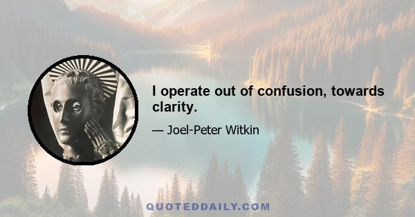 I operate out of confusion, towards clarity.