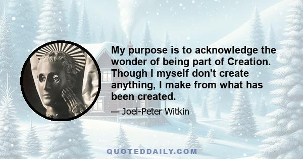 My purpose is to acknowledge the wonder of being part of Creation. Though I myself don't create anything, I make from what has been created.