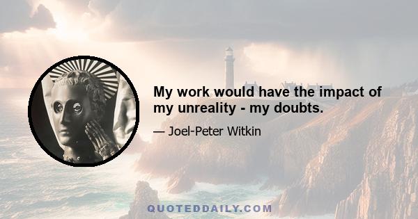 My work would have the impact of my unreality - my doubts.