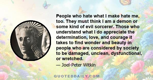 People who hate what I make hate me, too. They must think I am a demon or some kind of evil sorcerer. Those who understand what I do appreciate the determination, love, and courage it takes to find wonder and beauty in