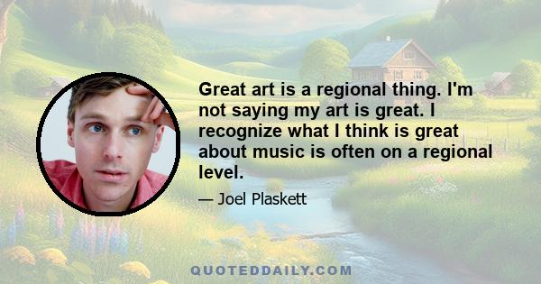 Great art is a regional thing. I'm not saying my art is great. I recognize what I think is great about music is often on a regional level.