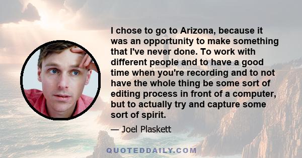 I chose to go to Arizona, because it was an opportunity to make something that I've never done. To work with different people and to have a good time when you're recording and to not have the whole thing be some sort of 