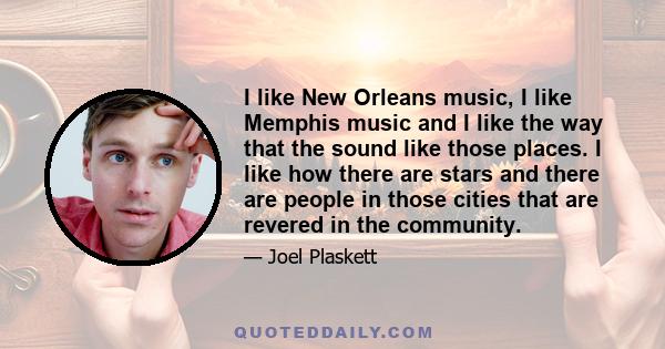 I like New Orleans music, I like Memphis music and I like the way that the sound like those places. I like how there are stars and there are people in those cities that are revered in the community.