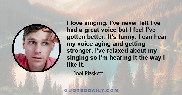 I love singing. I've never felt I've had a great voice but I feel I've gotten better. It's funny. I can hear my voice aging and getting stronger. I've relaxed about my singing so I'm hearing it the way I like it.