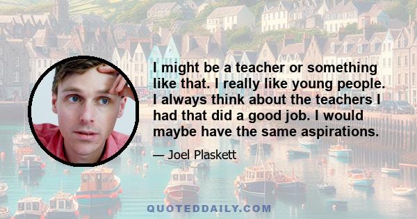 I might be a teacher or something like that. I really like young people. I always think about the teachers I had that did a good job. I would maybe have the same aspirations.