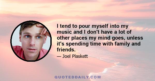 I tend to pour myself into my music and I don't have a lot of other places my mind goes, unless it's spending time with family and friends.