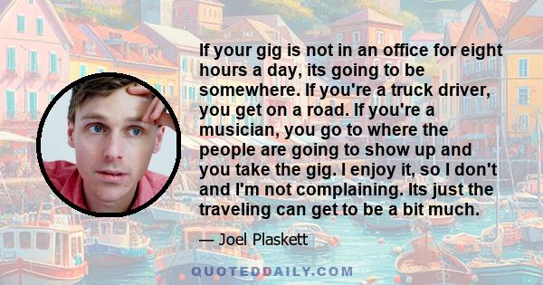 If your gig is not in an office for eight hours a day, its going to be somewhere. If you're a truck driver, you get on a road. If you're a musician, you go to where the people are going to show up and you take the gig.