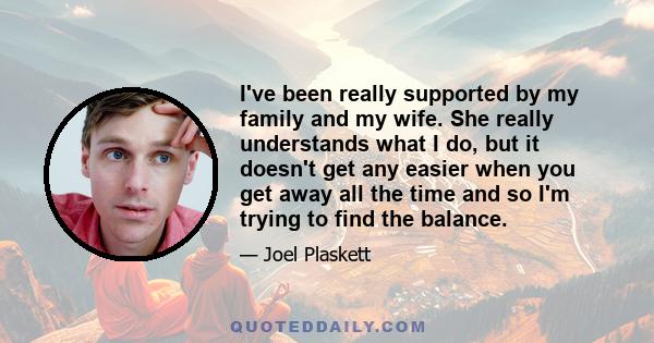 I've been really supported by my family and my wife. She really understands what I do, but it doesn't get any easier when you get away all the time and so I'm trying to find the balance.