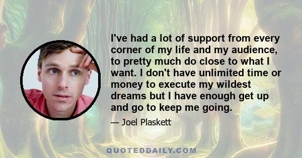 I've had a lot of support from every corner of my life and my audience, to pretty much do close to what I want. I don't have unlimited time or money to execute my wildest dreams but I have enough get up and go to keep