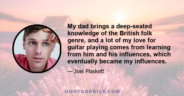 My dad brings a deep-seated knowledge of the British folk genre, and a lot of my love for guitar playing comes from learning from him and his influences, which eventually became my influences.