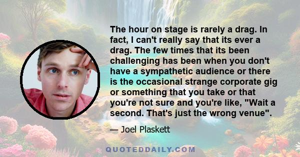 The hour on stage is rarely a drag. In fact, I can't really say that its ever a drag. The few times that its been challenging has been when you don't have a sympathetic audience or there is the occasional strange