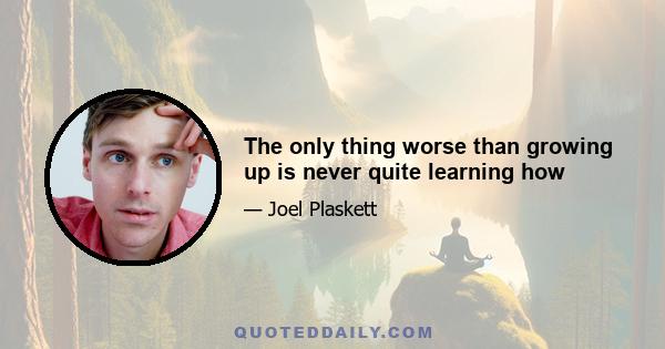 The only thing worse than growing up is never quite learning how