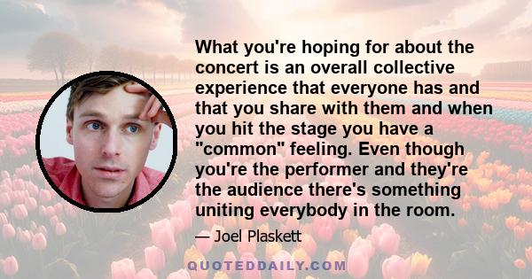 What you're hoping for about the concert is an overall collective experience that everyone has and that you share with them and when you hit the stage you have a common feeling. Even though you're the performer and