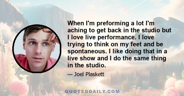 When I'm preforming a lot I'm aching to get back in the studio but I love live performance. I love trying to think on my feet and be spontaneous. I like doing that in a live show and I do the same thing in the studio.