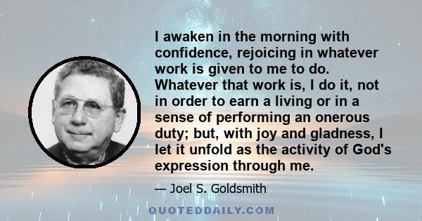 I awaken in the morning with confidence, rejoicing in whatever work is given to me to do. Whatever that work is, I do it, not in order to earn a living or in a sense of performing an onerous duty; but, with joy and