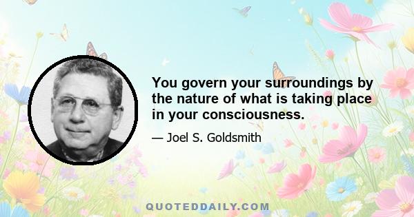 You govern your surroundings by the nature of what is taking place in your consciousness.