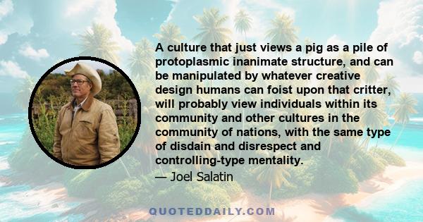 A culture that just views a pig as a pile of protoplasmic inanimate structure, and can be manipulated by whatever creative design humans can foist upon that critter, will probably view individuals within its community