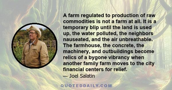 A farm regulated to production of raw commodities is not a farm at all. It is a temporary blip until the land is used up, the water polluted, the neighbors nauseated, and the air unbreathable. The farmhouse, the