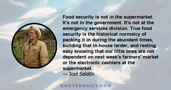 Food security is not in the supermarket. It's not in the government. It's not at the emergency services division. True food security is the historical normalcy of packing it in during the abundant times, building that