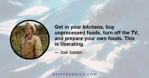 Get in your kitchens, buy unprocessed foods, turn off the TV, and prepare your own foods. This is liberating.