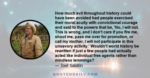 How much evil throughout history could have been avoided had people exercised their moral acuity with convictional courage and said to the powers that be, 'No, I will not. This is wrong, and I don't care if you fire me, 